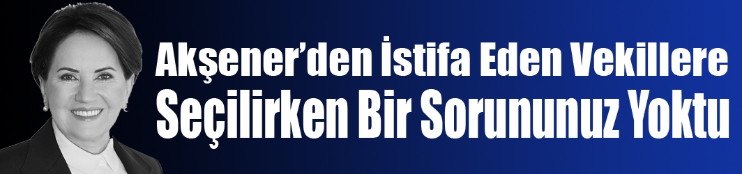 Akşener’den İstifa Eden Vekillere Seçilirken Bir Sorununuz Yoktu