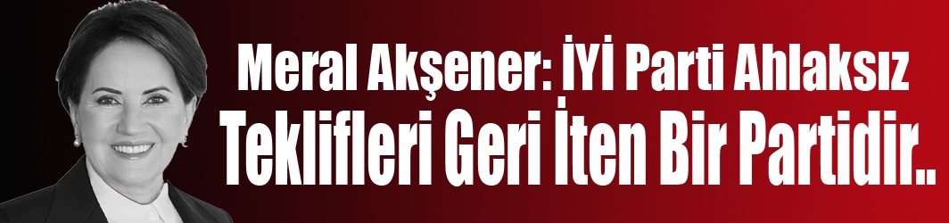 Akşener: “İYİ Parti Ahlaksız Teklifleri Geri İten Bir Partidir”