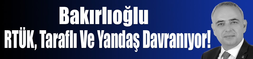 Bakırlıoğlu; RTÜK, Taraflı Ve Yandaş Davranıyor!