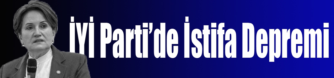 İYİ Parti’de İstifa Depremi